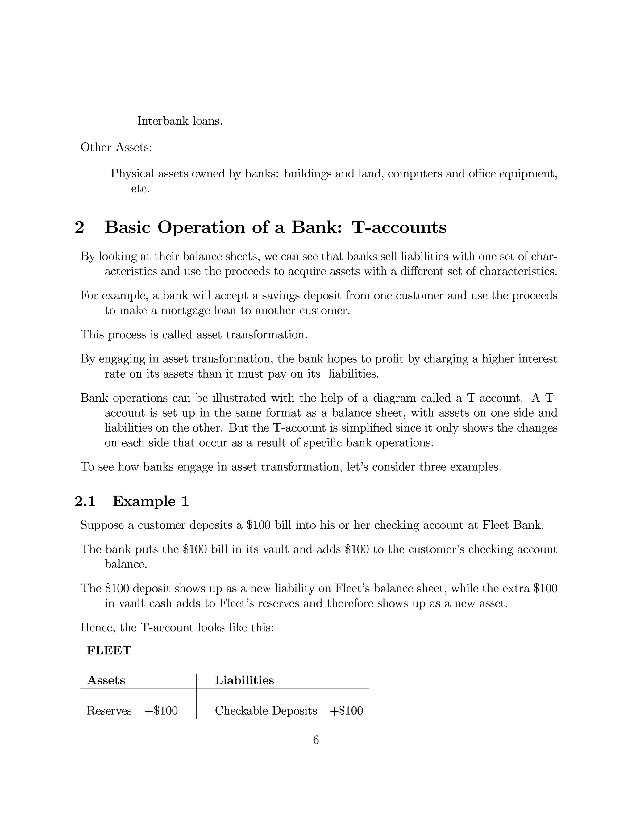 Interbank loans. 
Other Assets: 
Physical assets owned by banks: buildings and land, computers and office equipment, 
etc. 
2 Basic Operation of a Bank: T-accounts 
By looking at their balance sheets, we can see that banks sell liabilities with one set of char-acteristics 
and use the proceeds to acquire assets with a different set of characteristics. 
For example, a bank will accept a savings deposit from one customer and use the proceeds 
to make a mortgage loan to another customer. 
This process is called asset transformation. 
By engaging in asset transformation, the bank hopes to profit by charging a higher interest 
rate on its assets than it must pay on its liabilities. 
Bank operations can be illustrated with the help of a diagram called a T-account. A T-account 
is set up in the same format as a balance sheet, with assets on one side and 
liabilities on the other. But the T-account is simplified since it only shows the changes 
on each side that occur as a result of specific bank operations. 
To see how banks engage in asset transformation, let’s consider three examples. 
2.1 Example 1 
Suppose a customer deposits a $100 bill into his or her checking account at Fleet Bank. 
The bank puts the $100 bill in its vault and adds $100 to the customer’s checking account 
balance. 
The $100 deposit shows up as a new liability on Fleet’s balance sheet, while the extra $100 
in vault cash adds to Fleet’s reserves and therefore shows up as a new asset. 
Hence, the T-account looks like this: 
FLEET 
Assets Liabilities 
Reserves +$100 Checkable Deposits +$100 
6 
 