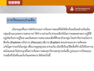 เป็นกลยุทธ์ในการจัดกิจกรรมการเรียนการสอนที่จัดให้นักเรียนเรียนด้วยกันเป็น กลุ่มเล็กแบบคละความสามารถให้ทางานร่วมกันช่วยเหลือกันในการผสมผสานความรู้ที่มี อยู่เดิมกับความรู้ใหม่และค้นพบความหมายของสิ่งที่ศึกษาด้วยกลุ่มโดยทากิจกรรมในการ สืบค้น(Explore) อภิปราย(Discuss) อธิบาย(Explain) สอบสวนแนวความคิดและ แก้ปัญหาร่วมกันในกลุ่มเพื่อบรรลุจุดมุ่งหมายร่วมกันเป็นวิธีเรียนวิธีหนึ่งที่กาลังได้รับความ สนใจและนาไปประยุกต์ในการเรียนการสอนทุกวิชาและทุกระดับชั้นรูปแบบการเรียนแบบ ร่วมมือที่เป็นที่ยอมรับกันแพร่หลายมีดังต่อไปนี้ 
การเรียนแบบร่วมมือ  