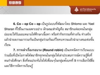 6. Co –op Co –op เป็นรูปแบบที่พัฒนาโดยShlomo และYael Shsran ที่ใช้ในงานเฉพาะอย่างลักษณะสาคัญคือสมาชิกแต่ละคนในกลุ่ม ย่อยจะได้รับมอบหมายให้ศึกษาเนื้อหาหรือทากิจกรรมที่ต่างกันทาเสร็จ แล้วนาผลงานมารวมกันเป็นกลุ่มร่วมกันแก้ไขทบทวนแล้วนามาเสนอต่อชั้น เรียน 
7. การเล่าเรื่องรอบวง(Round robin) เป็นเทคนิคการเรียนแบบ ร่วมมือที่เปิดโอกาสให้สมาชิกทุกคนในกลุ่มได้เล่าประสบการณ์ความรู้สิ่งที่ ตนกาลังศึกษาสิ่งที่ตนประทับใจให้เพื่อนๆในกลุ่มฟังบทที่9การเลือกใช้สื่อ และวิธีการจัดการเรียนรู้  
