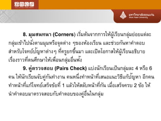 8. มุมสนทนา(Corners) เริ่มต้นจากการให้ผู้เรียนกลุ่มย่อยแต่ละ กลุ่มเข้าไปนั่งตามมุมหรือจุดต่างๆของห้องเรียนและช่วยกันหาคาตอบ สาหรับโจทย์ปัญ หาต่างๆที่ครูยกขึ้นมาและเปิดโอกาสให้ผู้เรียนอธิบาย เรื่องราวที่ตนศึกษาให้เพื่อนกลุ่มอื่นฟัง 
9. คู่ตรวจสอบ(Pairs Check) แบ่งนักเรียนเป็นกลุ่มละ4 หรือ6 คนให้นักเรียนจับคู่กันทางานคนหนึ่งทาหน้าที่เสนอแนะวิธีแก้ปัญ หาอีกคน ทาหน้าที่แก้โจทย์เสร็จข้อที่1แล้วให้สลับหน้าที่กันเมื่อเสร็จครบ2ข้อให้ นาคาตอบมาตรวจสอบกับคาตอบของคู่อื่นในกลุ่ม  
