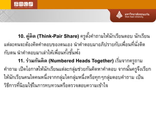 10. คู่คิด(Think-Pair Share) ครูตั้งคาถามให้นักเรียนตอบนักเรียน แต่ละคนจะต้องคิดคาตอบของตนเองนาคาตอบมาอภิปรายกับเพื่อนที่นั่งติด กับตนนาคาตอบมาเล่าให้เพื่อนทั้งชั้นฟัง 
11. ร่วมกันคิด(Numbered Heads Together) เริ่มจากครูถาม คาถามเปิดโอกาสให้นักเรียนแต่ละกลุ่มช่วยกันคิดหาคาตอบจากนั้นครูจึงเรียก ให้นักเรียนคนใดคนหนึ่งจากกลุ่มใดกลุ่มหนึ่งหรือทุกๆกลุ่มตอบคาถามเป็น วิธีการที่นิยมใช้ในการทบทวนหรือตรวจสอบความเข้าใจ  