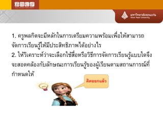 1. ครูพลกิตจะมีหลักในการเตรียมความพร้อมเพื่อให้สามารถ จัดการเรียนรู้ให้มีประสิทธิภาพได้อย่างไร 
2. ให้วิเคราะห์ว่าจะเลือกใช้สื่อหรือวิธีการจัดการเรียนรู้แบบใดจึง จะสอดคล้องกับลักษณะการเรียนรู้ของผู้เรียนตามสถานการณ์ที่ กาหนดให้ 
คิดออกแล้ว  