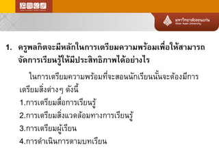 1.ครูพลกิตจะมีหลักในการเตรียมความพร้อมเพื่อให้สามารถ จัดการเรียนรู้ให้มีประสิทธิภาพได้อย่างไร 
ในการเตรียมความพร้อมที่จะสอนนักเรียนนั้นจะต้องมีการ เตรียมสิ่งต่างๆดังนี้ 
1.การเตรียมสื่อการเรียนรู้ 
2.การเตรียมสิ่งแวดล้อมทางการเรียนรู้ 
3.การเตรียมผู้เรียน 
4.การดาเนินการตามบทเรียน  