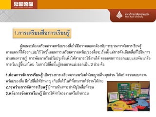 1.การเตรียมสื่อการเรียนรู้ 
ผู้สอนจะต้องเตรียมความพร้อมของสื่อให้มีความสอดคล้องกับกระบวนการจัดการเรียนรู้ 
ตามแผนที่ได้ออกแบบไว้ในขั้นตอนการเตรียมความพร้อมของสื่อจะเริ่มตั้งแต่การคัดเลือกสื่อที่ใช้ในการ นาเสนอความรู้การพัฒนาหรือปรับปรุงสื่อเพื่อให้สามารถใช้งานได้ตลอดจนการออกแบบและพัฒนาสื่อ การเรียนรู้ขึ้นมาใหม่ในการใช้สื่อนั้นผู้สอนอาจแบ่งออกเป็น3ช่วงคือ 
1.ก่อนการจัดการเรียนรู้เป็นช่วงการเตรียมความพร้อมให้สมบูรณ์ในทุกส่วนได้แก่ตรวจสอบความ พร้อมของสื่อฝึกใช้สื่อให้ชานาญเก็บสื่อไว้ในที่ที่สามารถใช้งานได้ง่าย 
2.ระหว่างการจัดการเรียนรู้มีการเน้นสาระสาคัญในสื่อที่สอน 
3.หลังการจัดการเรียนรู้มีการให้ทาโครงงานหรือกิจกรรม  