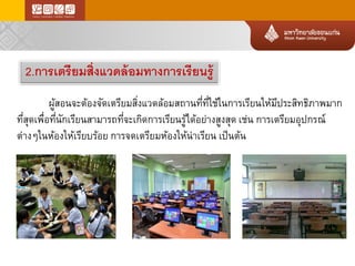 2.การเตรียมสิ่งแวดล้อมทางการเรียนรู้ 
ผู้สอนจะต้องจัดเตรียมสิ่งแวดล้อมสถานที่ที่ใช้ในการเรียนให้มีประสิทธิภาพมาก ที่สุดเพื่อที่นักเรียนสามารถที่จะเกิดการเรียนรู้ได้อย่างสูงสุดเช่นการเตรียมอุปกรณ์ ต่างๆในห้องให้เรียบร้อยการจดเตรียมห้องให้น่าเรียนเป็นต้น  