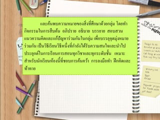 และค้นพบความหมายของสิ่งที่ศึกษาด้วยกลุ่ม โดยทา กิจกรรมในการสืบค้น อภิปราย อธิบาย บรรยาย สอบสวน แนวความคิดและแก้ปัญหาร่วมกันในกลุ่ม เพื่อบรรลุจุดมุ่งหมาย ร่วมกัน เป็นวิธีเรียนวิธีหนึ่งที่กาลังได้รับความสนใจและนาไป ประยุกต์ในการเรียนการสอนทุกวิชาและทุกระดับชั้น เหมาะ สาหรับนักเรียนห้องนี้ที่ชอบการค้นคว้า การลงมือทา ฝึกคิดและ ท้าทาย  