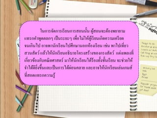 ในการจัดการเรียนการสอนนั้น ผู้สอนจะต้องพยายาม แทรกคาพูดตลกๆ เป็นระยะๆ เพื่อไม่ให้ผู้เรียนเกิดความเครียด จนเกินไป อาจพานักเรียนไปศึกษานอกห้องเรียน เช่น พาไปเที่ยว สวนสัตว์ แล้วให้นักเรียนอธิบายโครงสร้างของกรงสัตว์ แต่งเพลงที่ เกี่ยวข้องกับคณิตศาสตร์ มาให้นักเรียนได้ร้องทั้งชั้นเรียน จะช่วยให้ จาได้ดียิ่งขึ้นและเป็นการได้ผ่อนคลาย และอาจให้นักเรียนเล่นเกมส์ ที่สอดแทรกความรู้  