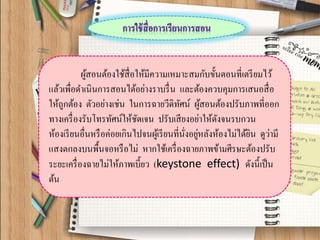ผู้สอนต้องใช้สื่อให้มีความเหมาะสมกับขั้นตอนที่เตรียมไว้ แล้วเพื่อดาเนินการสอนได้อย่างราบรื่น และต้องควบคุมการเสนอสื่อ ให้ถูกต้อง ตัวอย่างเช่น ในการฉายวีดิทัศน์ ผู้สอนต้องปรับภาพที่ออก ทางเครื่องรับโทรทัศน์ให้ชัดเจน ปรับเสียงอย่าให้ดังจนรบกวน ห้องเรียนอื่นหรือค่อยเกินไปจนผู้เรียนที่นั่งอยู่หลังห้องไม่ได้ยิน ดูว่ามี แสงตกลงบนพื้นจอหรือไม่ หากใช้เครื่องฉายภาพข้ามศีรษะต้องปรับ ระยะเครื่องฉายไม่ให้ภาพเบี้ยว (keystone effect) ดังนี้เป็น ต้น  