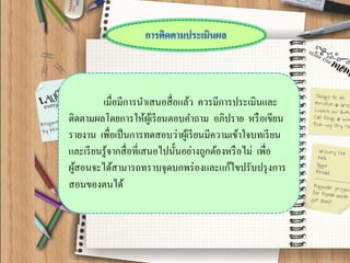 เมื่อมีการนาเสนอสื่อแล้ว ควรมีการประเมินและ ติดตามผลโดยการให้ผู้เรียนตอบคาถาม อภิปราย หรือเขียน รายงาน เพื่อเป็นการทดสอบว่าผู้เรียนมีความเข้าใจบทเรียน และเรียนรู้จากสื่อที่เสนอไปนั้นอย่างถูกต้องหรือไม่ เพื่อ ผู้สอนจะได้สามารถทราบจุดบกพร่องและแก้ไขปรับปรุงการ สอนของตนได้  