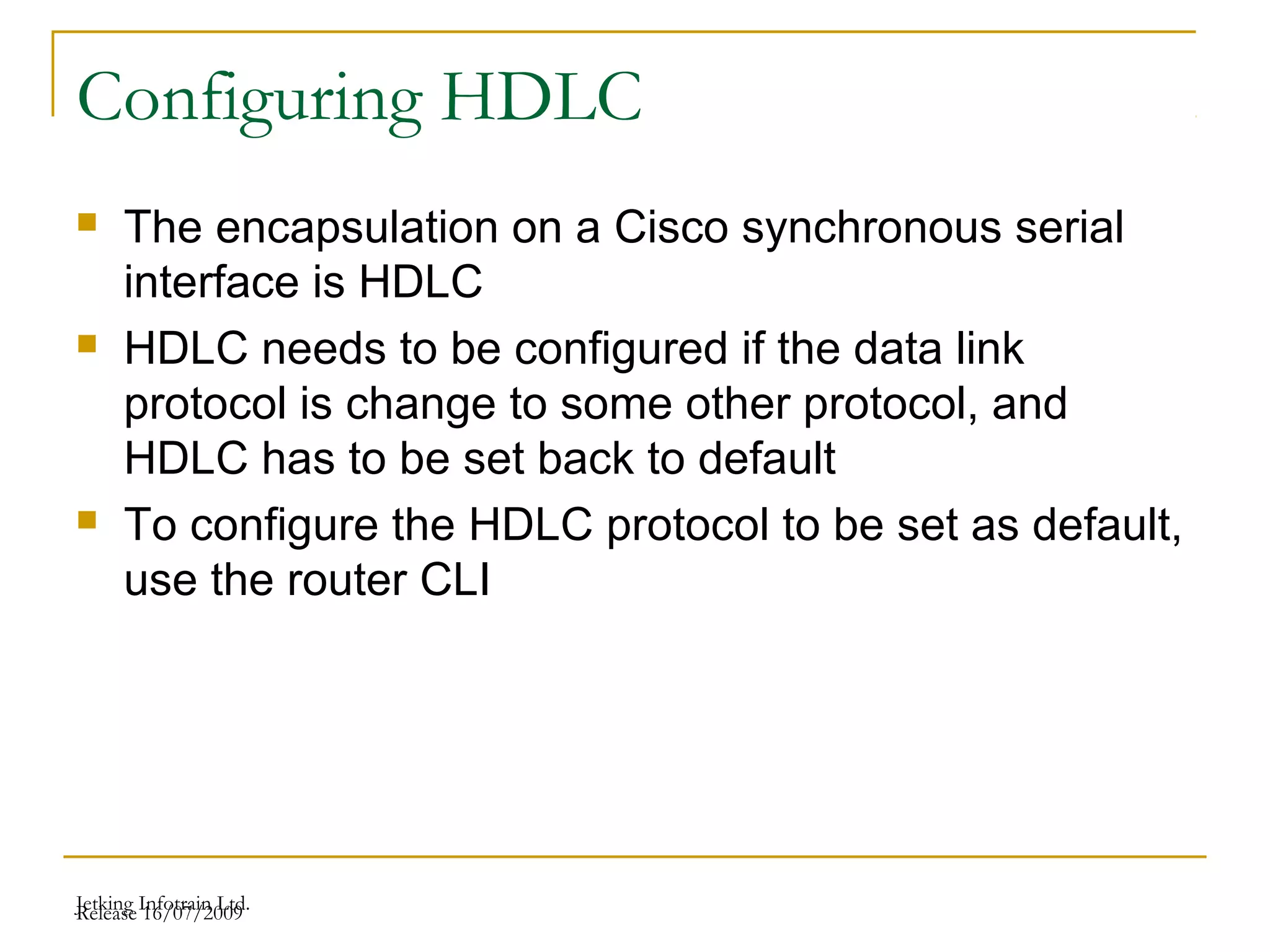 Release 16/07/2009Jetking Infotrain Ltd.
Configuring HDLC
 The encapsulation on a Cisco synchronous serial
interface is HDLC
 HDLC needs to be configured if the data link
protocol is change to some other protocol, and
HDLC has to be set back to default
 To configure the HDLC protocol to be set as default,
use the router CLI
 