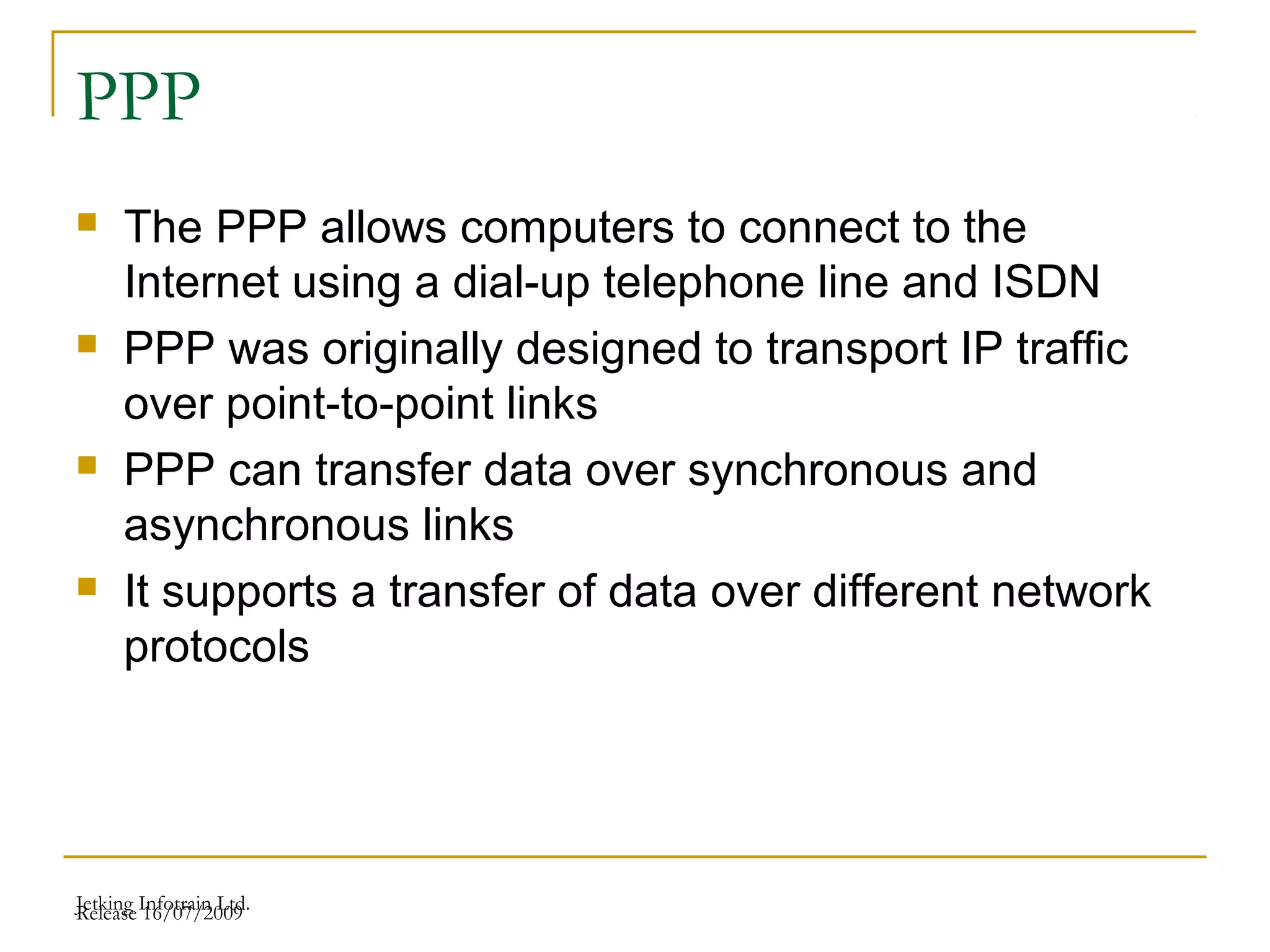 Release 16/07/2009Jetking Infotrain Ltd.
PPP
 The PPP allows computers to connect to the
Internet using a dial-up telephone line and ISDN
 PPP was originally designed to transport IP traffic
over point-to-point links
 PPP can transfer data over synchronous and
asynchronous links
 It supports a transfer of data over different network
protocols
 