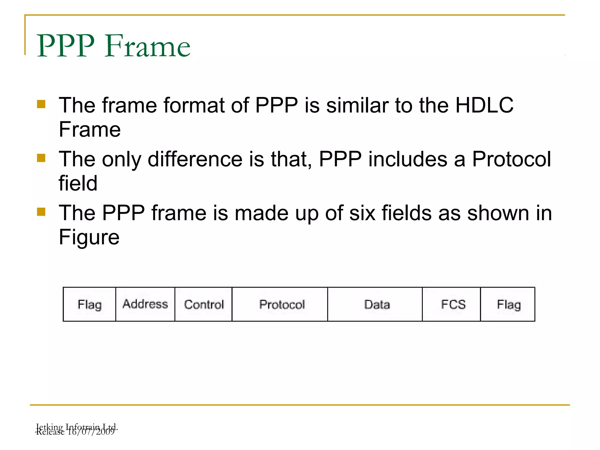 Release 16/07/2009Jetking Infotrain Ltd.
PPP Frame
 The frame format of PPP is similar to the HDLC
Frame
 The only difference is that, PPP includes a Protocol
field
 The PPP frame is made up of six fields as shown in
Figure
 