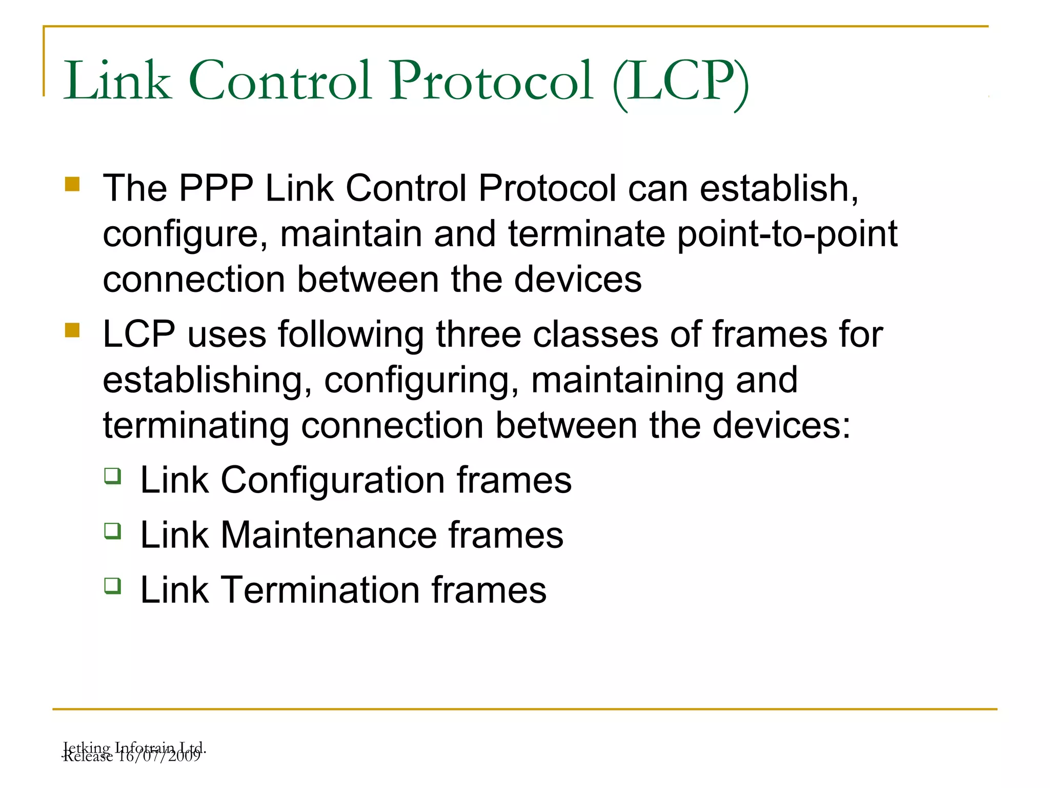 Release 16/07/2009Jetking Infotrain Ltd.
Link Control Protocol (LCP)
 The PPP Link Control Protocol can establish,
configure, maintain and terminate point-to-point
connection between the devices
 LCP uses following three classes of frames for
establishing, configuring, maintaining and
terminating connection between the devices:
 Link Configuration frames
 Link Maintenance frames
 Link Termination frames
 