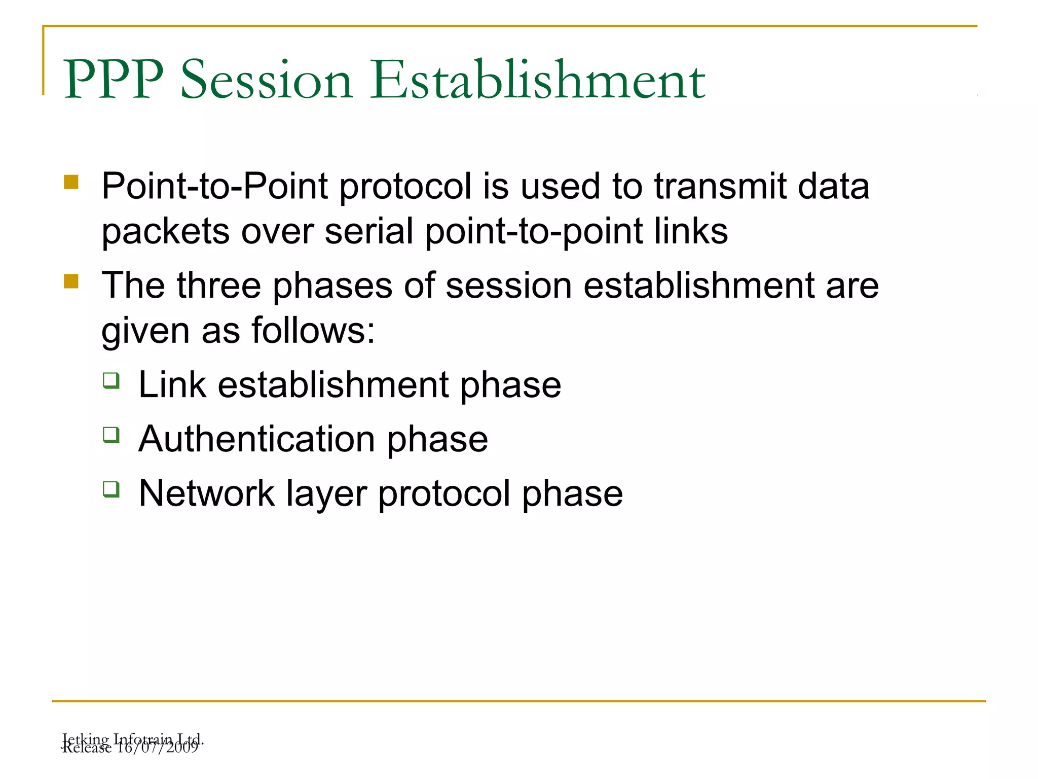 Release 16/07/2009Jetking Infotrain Ltd.
PPP Session Establishment
 Point-to-Point protocol is used to transmit data
packets over serial point-to-point links
 The three phases of session establishment are
given as follows:
 Link establishment phase
 Authentication phase
 Network layer protocol phase
 