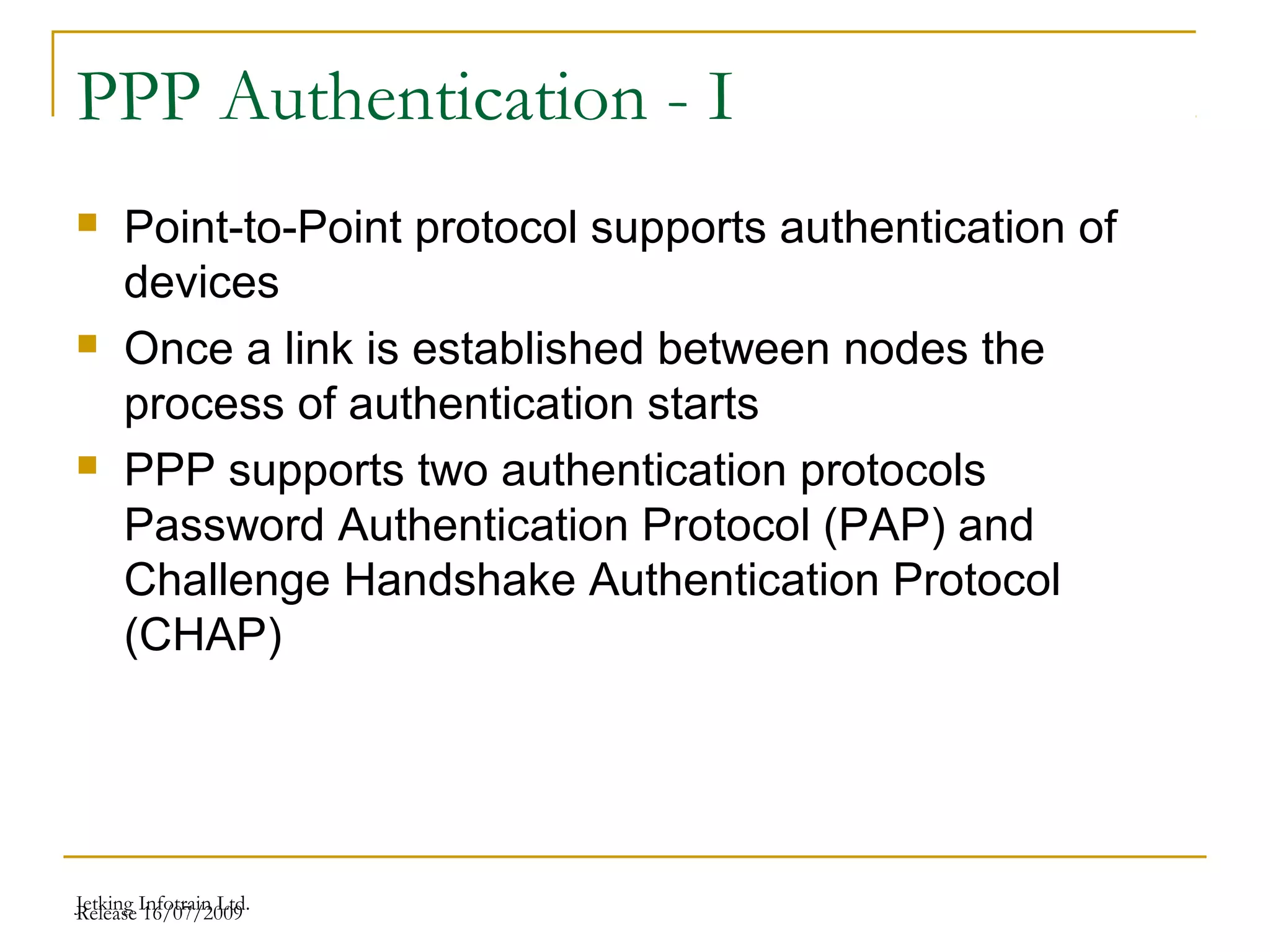Release 16/07/2009Jetking Infotrain Ltd.
PPP Authentication - I
 Point-to-Point protocol supports authentication of
devices
 Once a link is established between nodes the
process of authentication starts
 PPP supports two authentication protocols
Password Authentication Protocol (PAP) and
Challenge Handshake Authentication Protocol
(CHAP)
 