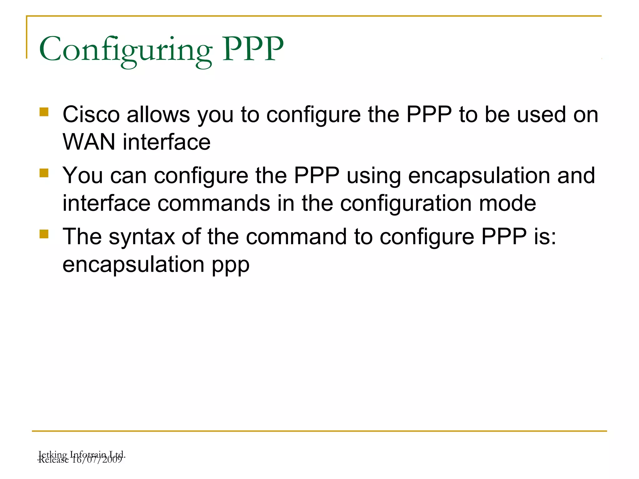 Release 16/07/2009Jetking Infotrain Ltd.
Configuring PPP
 Cisco allows you to configure the PPP to be used on
WAN interface
 You can configure the PPP using encapsulation and
interface commands in the configuration mode
 The syntax of the command to configure PPP is:
encapsulation ppp
 
