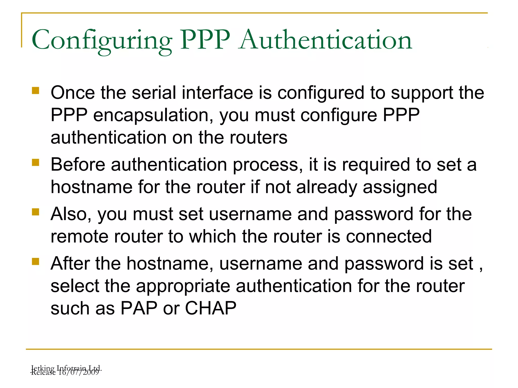 Release 16/07/2009Jetking Infotrain Ltd.
Configuring PPP Authentication
 Once the serial interface is configured to support the
PPP encapsulation, you must configure PPP
authentication on the routers
 Before authentication process, it is required to set a
hostname for the router if not already assigned
 Also, you must set username and password for the
remote router to which the router is connected
 After the hostname, username and password is set ,
select the appropriate authentication for the router
such as PAP or CHAP
 