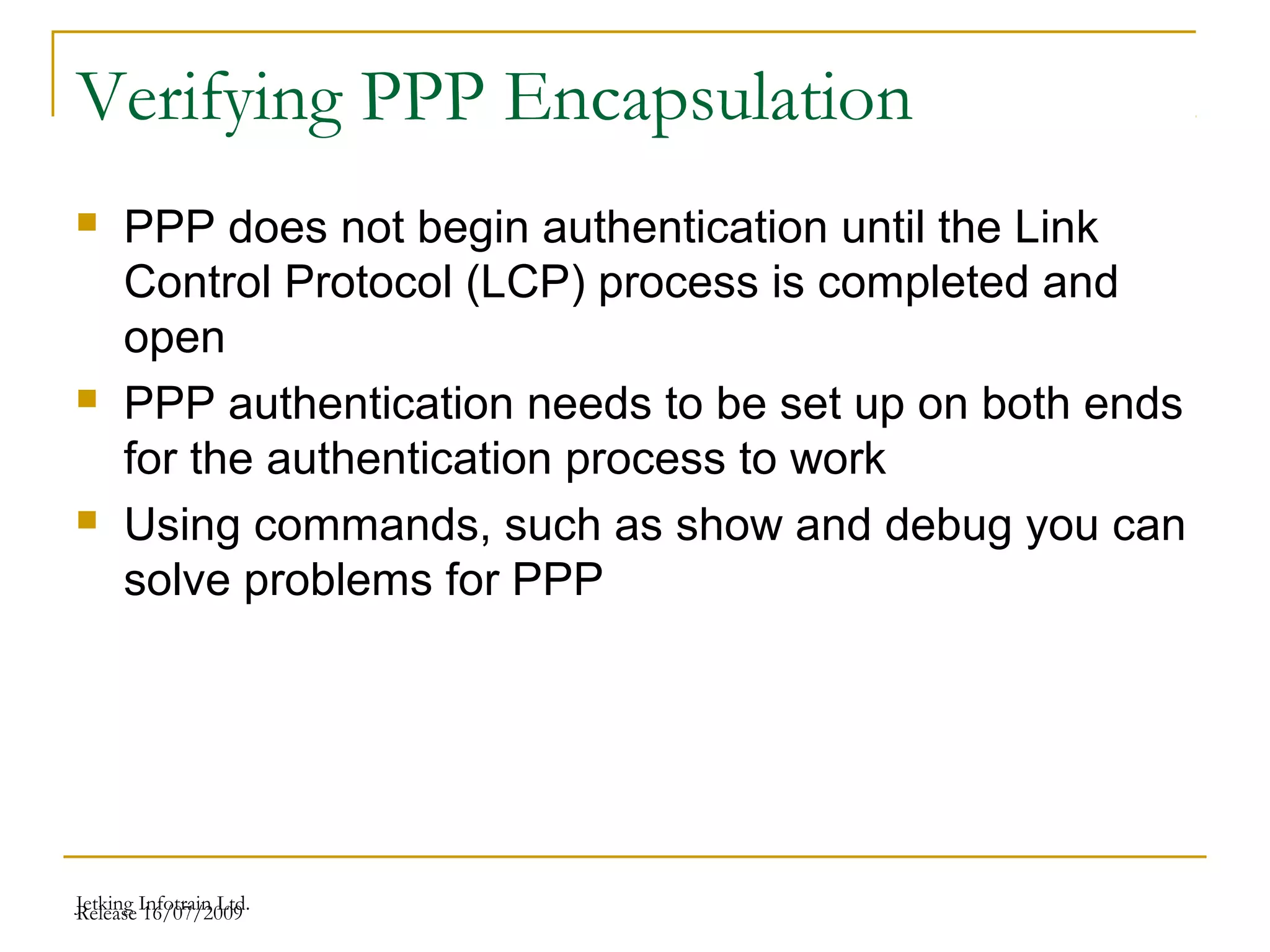 Release 16/07/2009Jetking Infotrain Ltd.
Verifying PPP Encapsulation
 PPP does not begin authentication until the Link
Control Protocol (LCP) process is completed and
open
 PPP authentication needs to be set up on both ends
for the authentication process to work
 Using commands, such as show and debug you can
solve problems for PPP
 