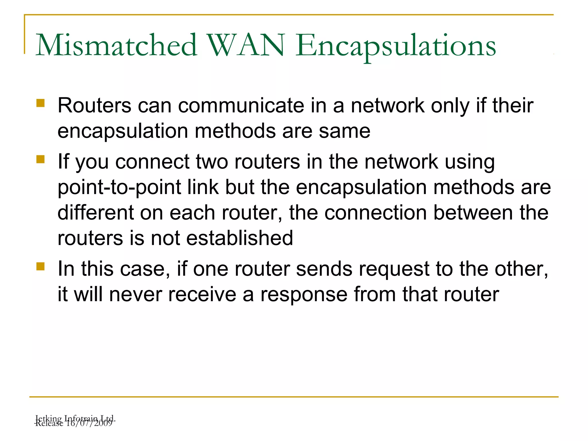 Release 16/07/2009Jetking Infotrain Ltd.
Mismatched WAN Encapsulations
 Routers can communicate in a network only if their
encapsulation methods are same
 If you connect two routers in the network using
point-to-point link but the encapsulation methods are
different on each router, the connection between the
routers is not established
 In this case, if one router sends request to the other,
it will never receive a response from that router
 