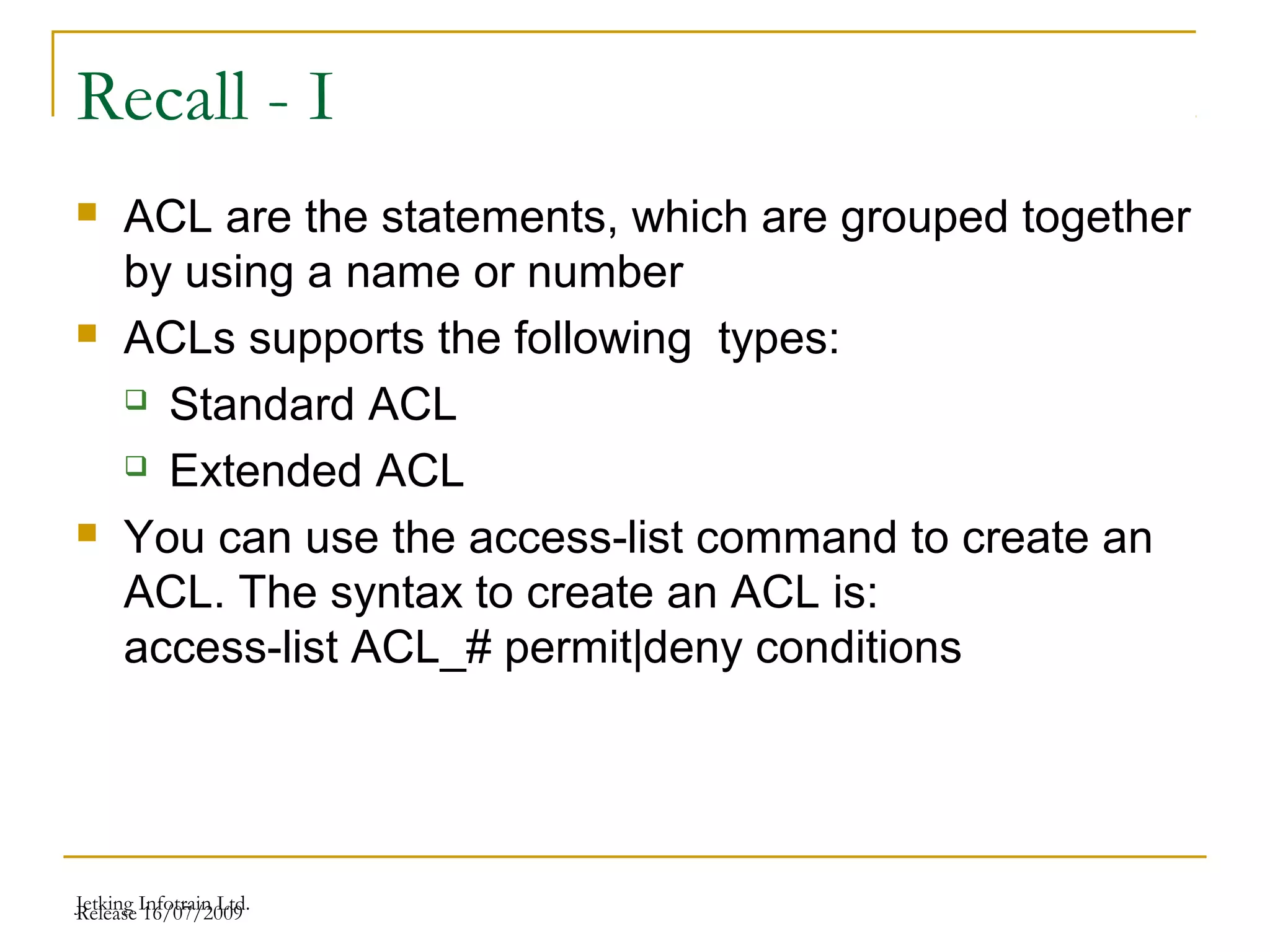 Release 16/07/2009Jetking Infotrain Ltd.
Recall - I
 ACL are the statements, which are grouped together
by using a name or number
 ACLs supports the following types:
 Standard ACL
 Extended ACL
 You can use the access-list command to create an
ACL. The syntax to create an ACL is:
access-list ACL_# permit|deny conditions
 
