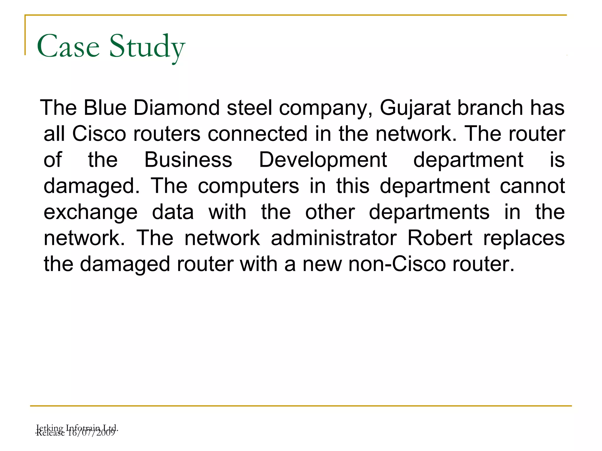 Release 16/07/2009Jetking Infotrain Ltd.
Case Study
The Blue Diamond steel company, Gujarat branch has
all Cisco routers connected in the network. The router
of the Business Development department is
damaged. The computers in this department cannot
exchange data with the other departments in the
network. The network administrator Robert replaces
the damaged router with a new non-Cisco router.
 