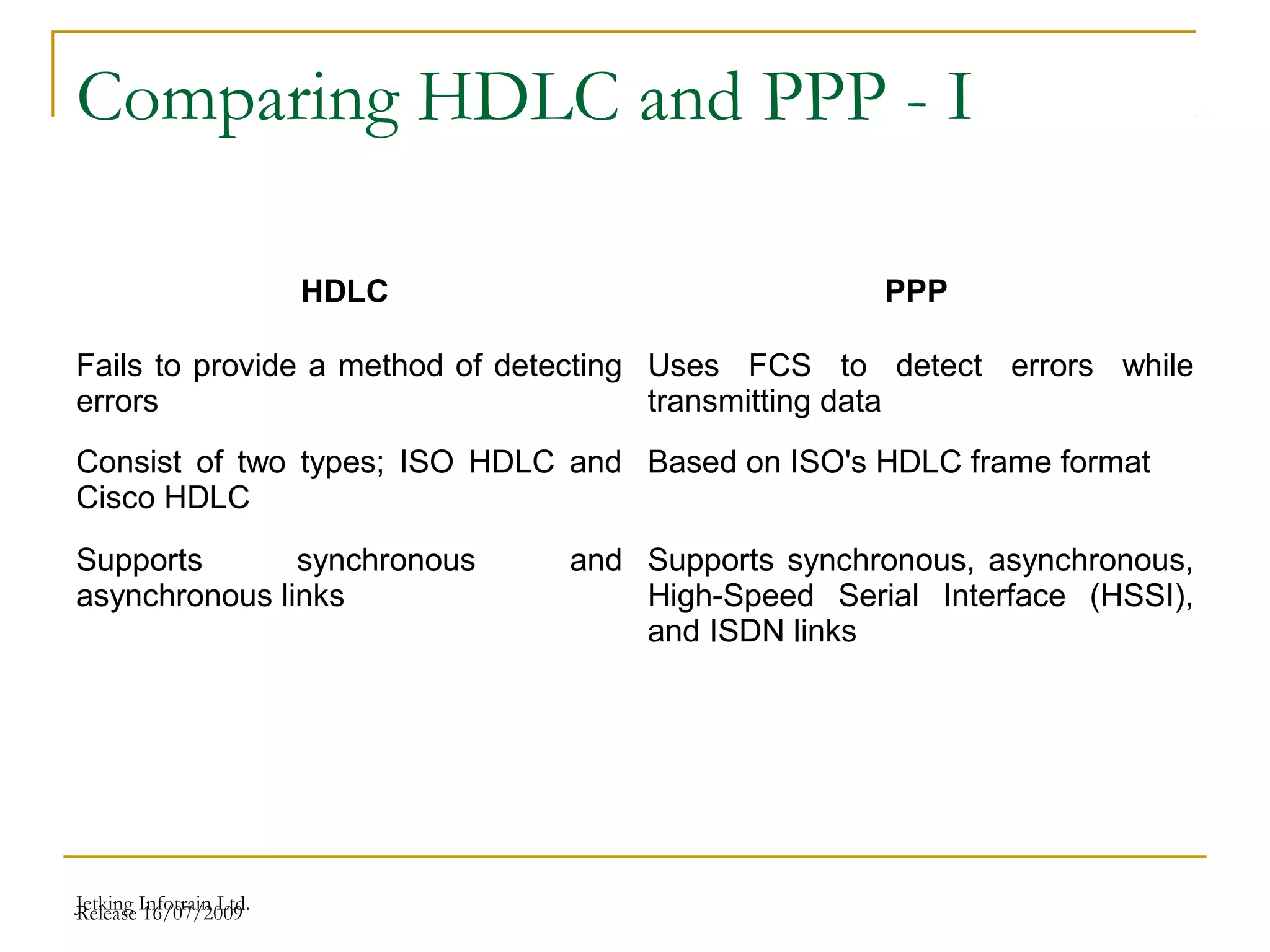 Release 16/07/2009Jetking Infotrain Ltd.
Comparing HDLC and PPP - I
HDLC PPP
Fails to provide a method of detecting
errors
Uses FCS to detect errors while
transmitting data
Consist of two types; ISO HDLC and
Cisco HDLC
Based on ISO's HDLC frame format
Supports synchronous and
asynchronous links
Supports synchronous, asynchronous,
High-Speed Serial Interface (HSSI),
and ISDN links
 