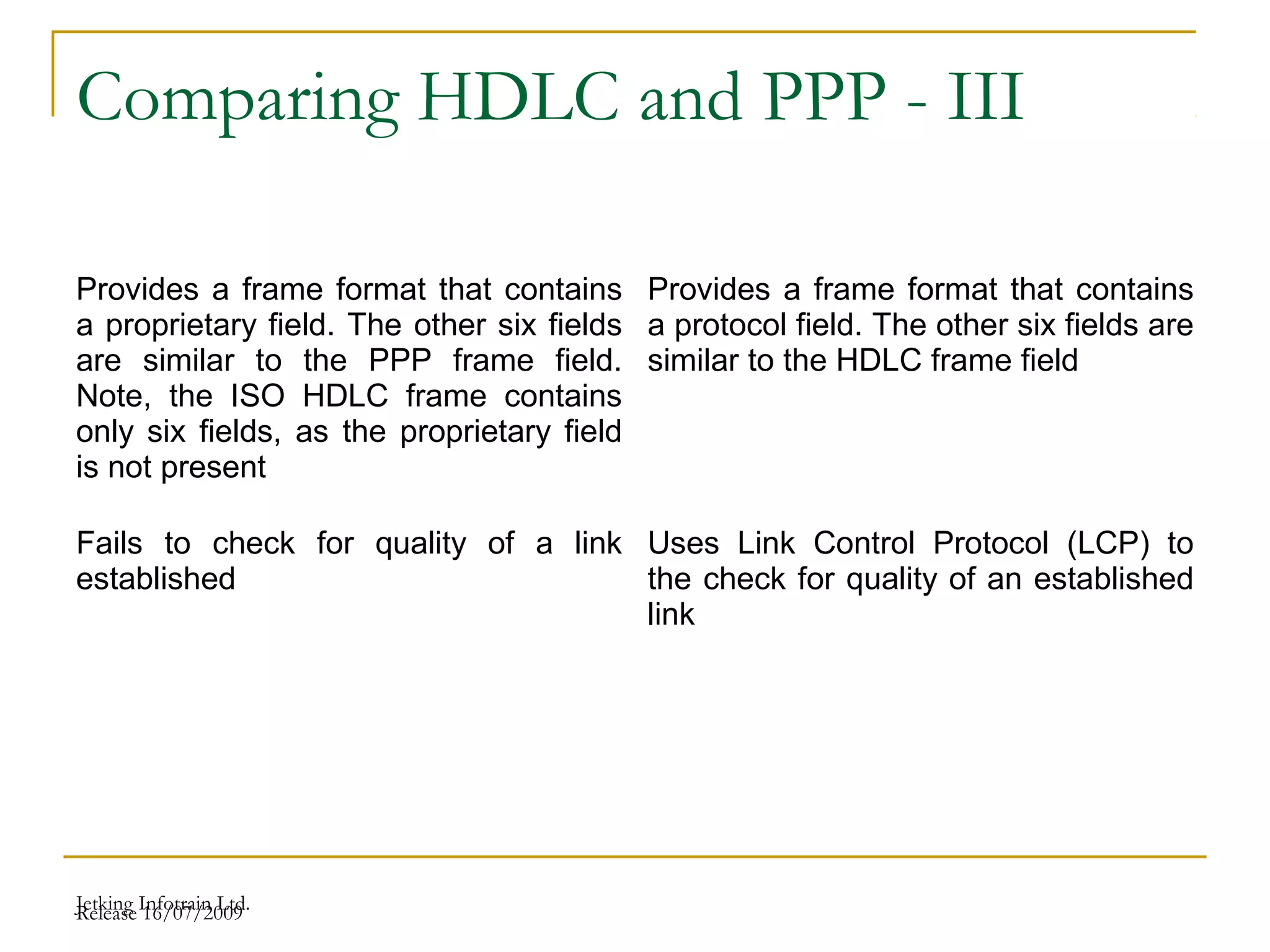 Release 16/07/2009Jetking Infotrain Ltd.
Comparing HDLC and PPP - III
Provides a frame format that contains
a proprietary field. The other six fields
are similar to the PPP frame field.
Note, the ISO HDLC frame contains
only six fields, as the proprietary field
is not present
Provides a frame format that contains
a protocol field. The other six fields are
similar to the HDLC frame field
Fails to check for quality of a link
established
Uses Link Control Protocol (LCP) to
the check for quality of an established
link
 