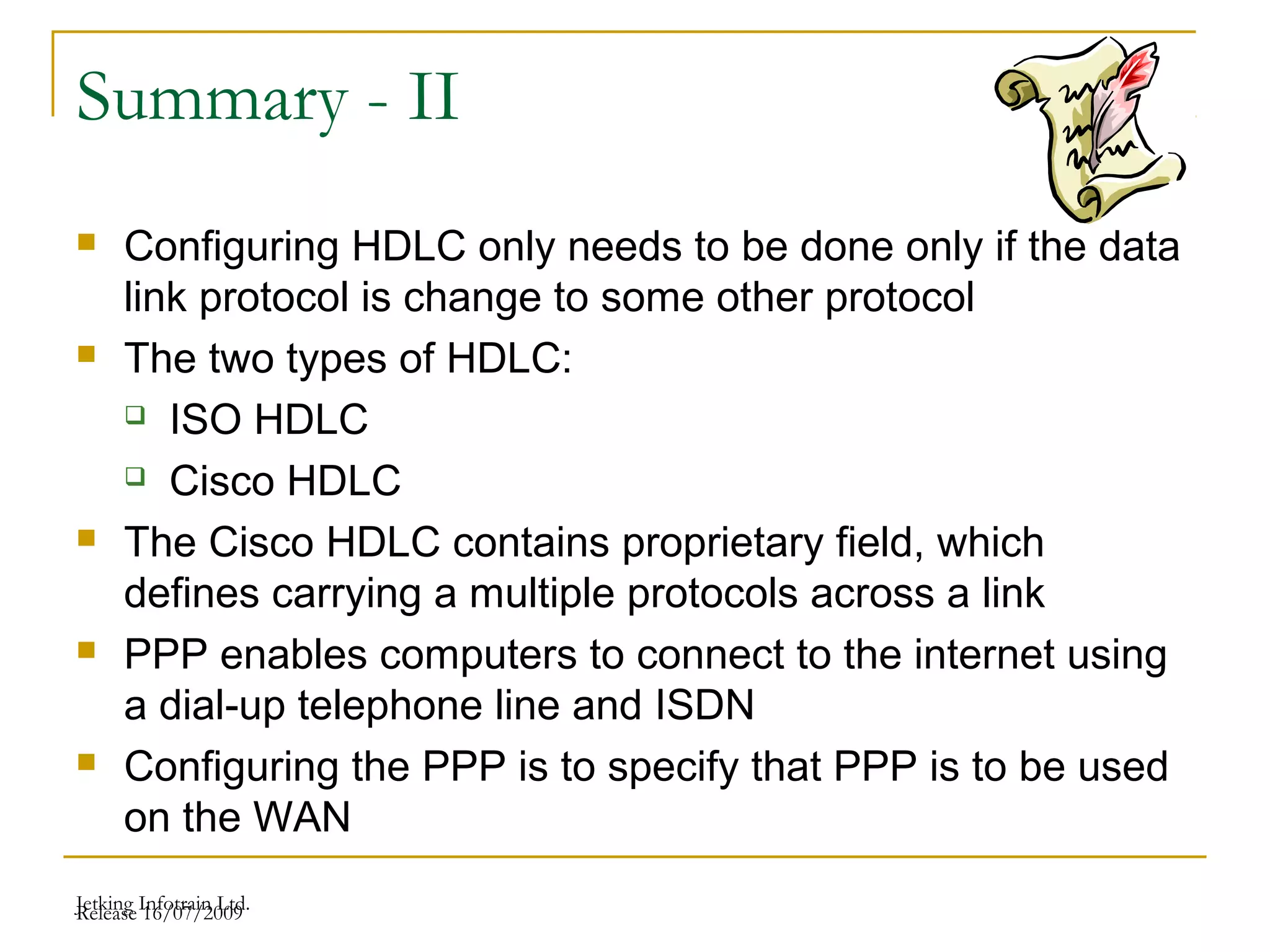 Release 16/07/2009Jetking Infotrain Ltd.
Summary - II
 Configuring HDLC only needs to be done only if the data
link protocol is change to some other protocol
 The two types of HDLC:
 ISO HDLC
 Cisco HDLC
 The Cisco HDLC contains proprietary field, which
defines carrying a multiple protocols across a link
 PPP enables computers to connect to the internet using
a dial-up telephone line and ISDN
 Configuring the PPP is to specify that PPP is to be used
on the WAN
 