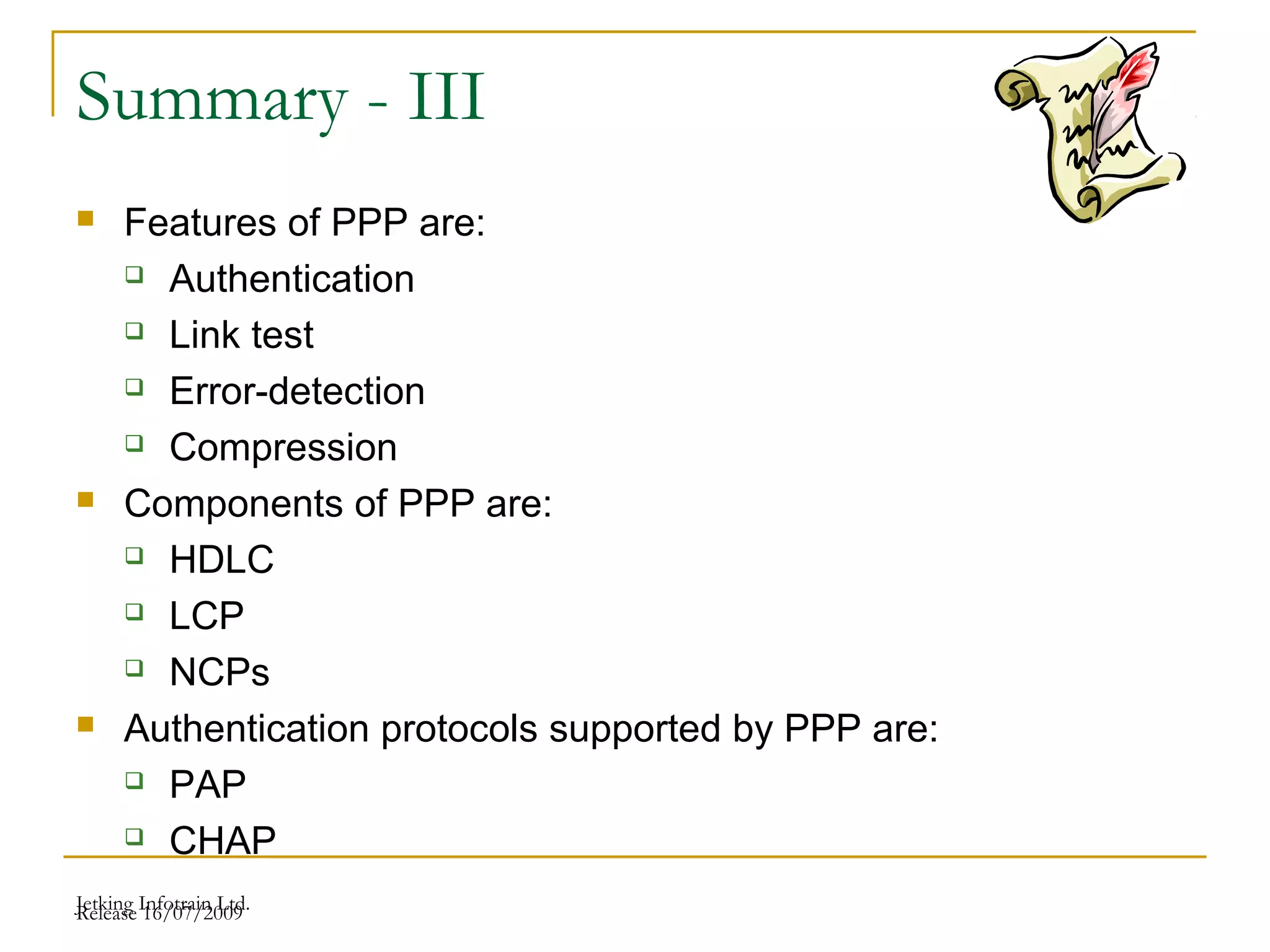Release 16/07/2009Jetking Infotrain Ltd.
Summary - III
 Features of PPP are:
 Authentication
 Link test
 Error-detection
 Compression
 Components of PPP are:
 HDLC
 LCP
 NCPs
 Authentication protocols supported by PPP are:
 PAP
 CHAP
 
