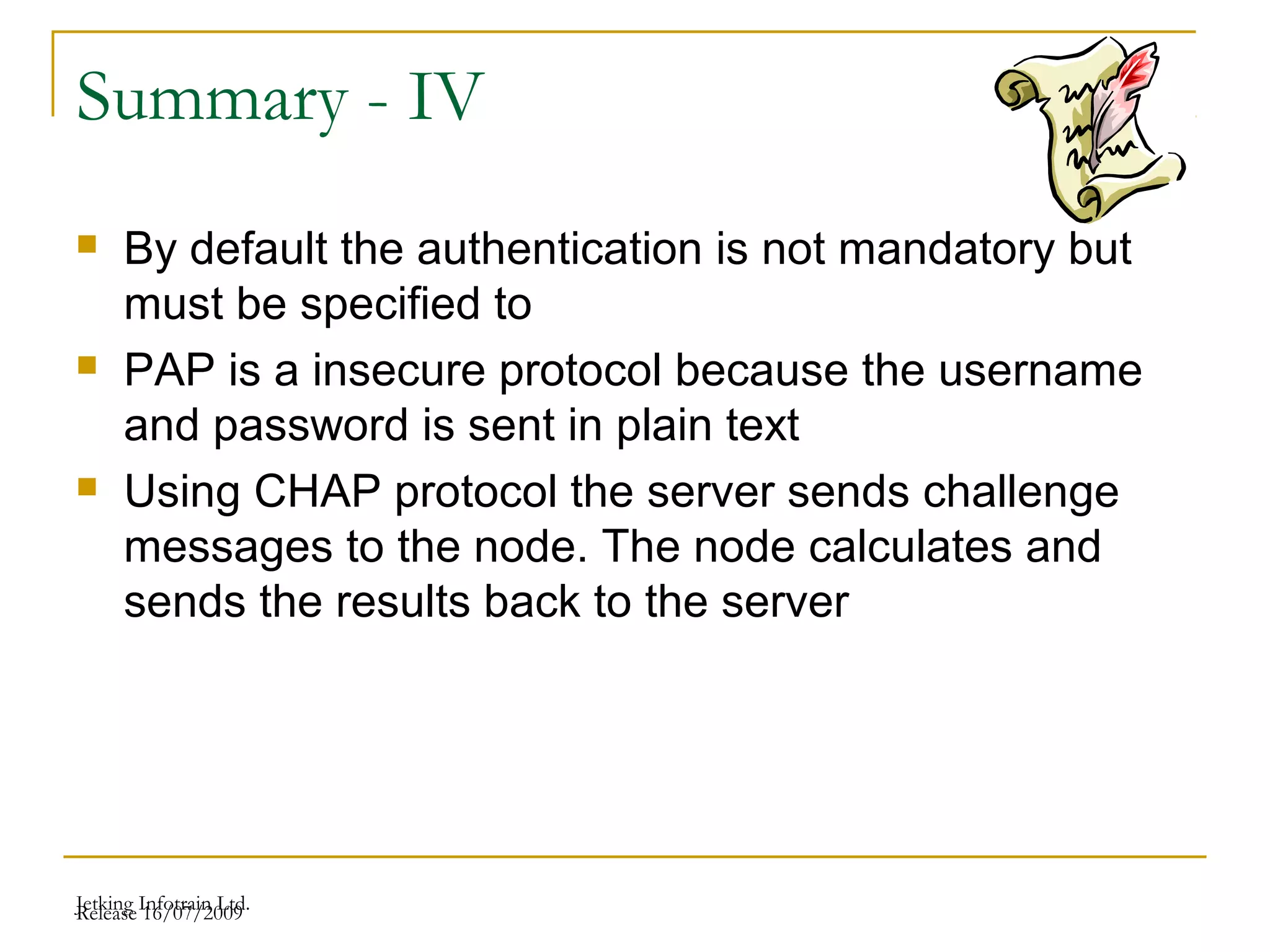 Release 16/07/2009Jetking Infotrain Ltd.
Summary - IV
 By default the authentication is not mandatory but
must be specified to
 PAP is a insecure protocol because the username
and password is sent in plain text
 Using CHAP protocol the server sends challenge
messages to the node. The node calculates and
sends the results back to the server
 