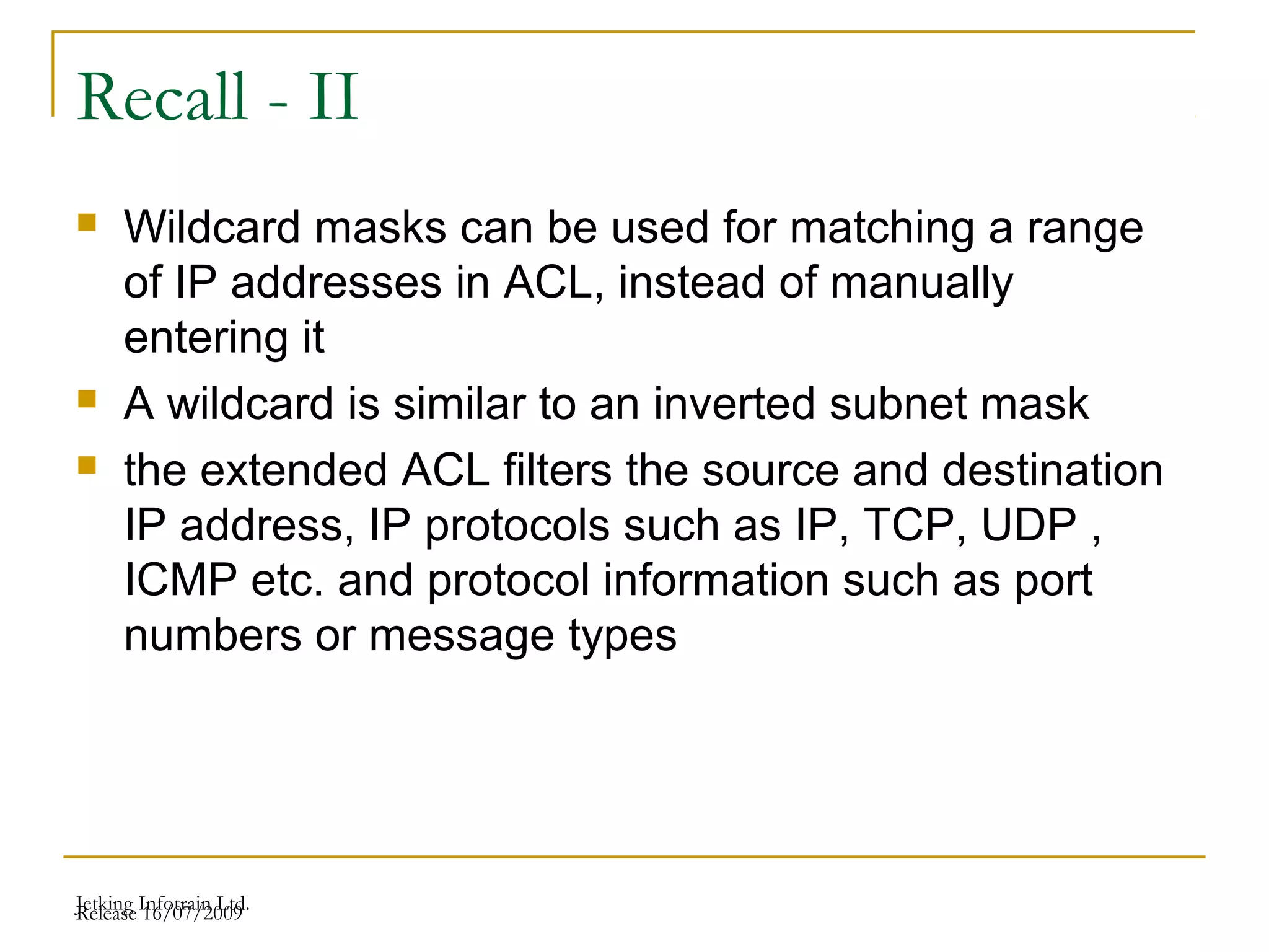 Release 16/07/2009Jetking Infotrain Ltd.
Recall - II
 Wildcard masks can be used for matching a range
of IP addresses in ACL, instead of manually
entering it
 A wildcard is similar to an inverted subnet mask
 the extended ACL filters the source and destination
IP address, IP protocols such as IP, TCP, UDP ,
ICMP etc. and protocol information such as port
numbers or message types
 