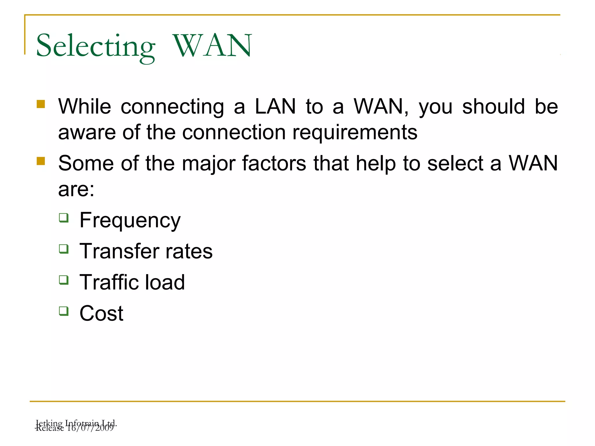 Release 16/07/2009Jetking Infotrain Ltd.
Selecting WAN
 While connecting a LAN to a WAN, you should be
aware of the connection requirements
 Some of the major factors that help to select a WAN
are:
 Frequency
 Transfer rates
 Traffic load
 Cost
 