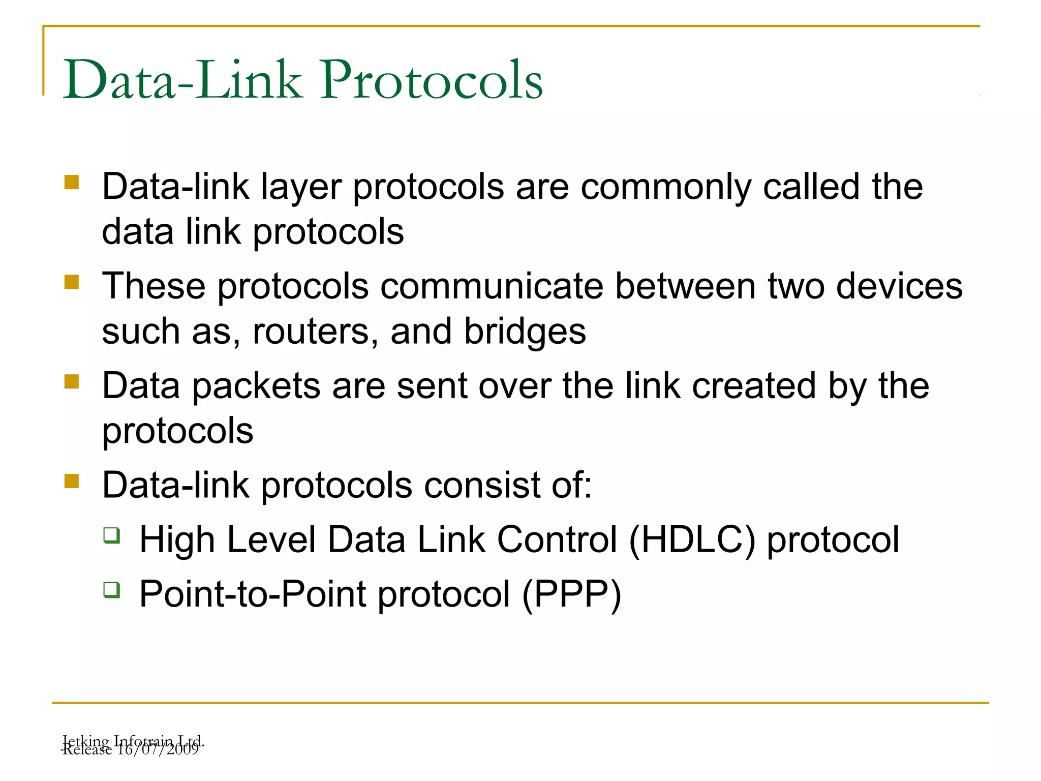 Release 16/07/2009Jetking Infotrain Ltd.
Data-Link Protocols
 Data-link layer protocols are commonly called the
data link protocols
 These protocols communicate between two devices
such as, routers, and bridges
 Data packets are sent over the link created by the
protocols
 Data-link protocols consist of:
 High Level Data Link Control (HDLC) protocol
 Point-to-Point protocol (PPP)
 