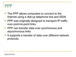 Release 16/07/2009Jetking Infotrain Ltd.
PPP
 The PPP allows computers to connect to the
Internet using a dial-up telephone line and ISDN
 PPP was originally designed to transport IP traffic
over point-to-point links
 PPP can transfer data over synchronous and
asynchronous links
 It supports a transfer of data over different network
protocols
 
