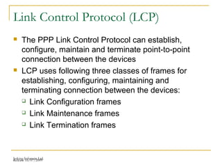 Release 16/07/2009Jetking Infotrain Ltd.
Link Control Protocol (LCP)
 The PPP Link Control Protocol can establish,
configure, maintain and terminate point-to-point
connection between the devices
 LCP uses following three classes of frames for
establishing, configuring, maintaining and
terminating connection between the devices:
 Link Configuration frames
 Link Maintenance frames
 Link Termination frames
 