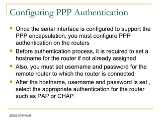 Release 16/07/2009Jetking Infotrain Ltd.
Configuring PPP Authentication
 Once the serial interface is configured to support the
PPP encapsulation, you must configure PPP
authentication on the routers
 Before authentication process, it is required to set a
hostname for the router if not already assigned
 Also, you must set username and password for the
remote router to which the router is connected
 After the hostname, username and password is set ,
select the appropriate authentication for the router
such as PAP or CHAP
 