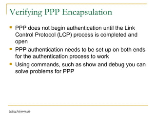 Release 16/07/2009Jetking Infotrain Ltd.
Verifying PPP Encapsulation
 PPP does not begin authentication until the Link
Control Protocol (LCP) process is completed and
open
 PPP authentication needs to be set up on both ends
for the authentication process to work
 Using commands, such as show and debug you can
solve problems for PPP
 