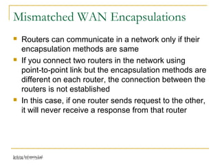 Release 16/07/2009Jetking Infotrain Ltd.
Mismatched WAN Encapsulations
 Routers can communicate in a network only if their
encapsulation methods are same
 If you connect two routers in the network using
point-to-point link but the encapsulation methods are
different on each router, the connection between the
routers is not established
 In this case, if one router sends request to the other,
it will never receive a response from that router
 
