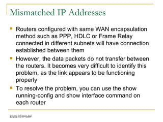 Release 16/07/2009Jetking Infotrain Ltd.
Mismatched IP Addresses
 Routers configured with same WAN encapsulation
method such as PPP, HDLC or Frame Relay
connected in different subnets will have connection
established between them
 However, the data packets do not transfer between
the routers. It becomes very difficult to identify this
problem, as the link appears to be functioning
properly
 To resolve the problem, you can use the show
running-config and show interface command on
each router
 