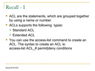 Release 16/07/2009Jetking Infotrain Ltd.
Recall - I
 ACL are the statements, which are grouped together
by using a name or number
 ACLs supports the following types:
 Standard ACL
 Extended ACL
 You can use the access-list command to create an
ACL. The syntax to create an ACL is:
access-list ACL_# permit|deny conditions
 