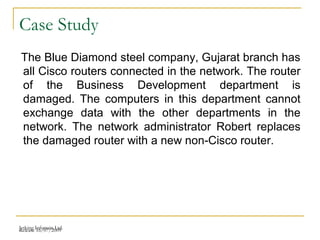 Release 16/07/2009Jetking Infotrain Ltd.
Case Study
The Blue Diamond steel company, Gujarat branch has
all Cisco routers connected in the network. The router
of the Business Development department is
damaged. The computers in this department cannot
exchange data with the other departments in the
network. The network administrator Robert replaces
the damaged router with a new non-Cisco router.
 
