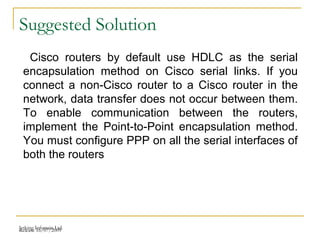 Release 16/07/2009Jetking Infotrain Ltd.
Suggested Solution
Cisco routers by default use HDLC as the serial
encapsulation method on Cisco serial links. If you
connect a non-Cisco router to a Cisco router in the
network, data transfer does not occur between them.
To enable communication between the routers,
implement the Point-to-Point encapsulation method.
You must configure PPP on all the serial interfaces of
both the routers
 