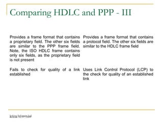 Release 16/07/2009Jetking Infotrain Ltd.
Comparing HDLC and PPP - III
Provides a frame format that contains
a proprietary field. The other six fields
are similar to the PPP frame field.
Note, the ISO HDLC frame contains
only six fields, as the proprietary field
is not present
Provides a frame format that contains
a protocol field. The other six fields are
similar to the HDLC frame field
Fails to check for quality of a link
established
Uses Link Control Protocol (LCP) to
the check for quality of an established
link
 