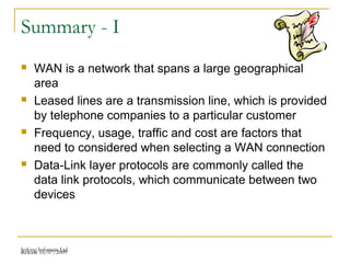 Release 16/07/2009Jetking Infotrain Ltd.
Summary - I
 WAN is a network that spans a large geographical
area
 Leased lines are a transmission line, which is provided
by telephone companies to a particular customer
 Frequency, usage, traffic and cost are factors that
need to considered when selecting a WAN connection
 Data-Link layer protocols are commonly called the
data link protocols, which communicate between two
devices
 