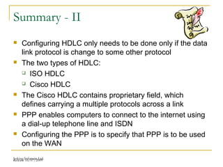 Release 16/07/2009Jetking Infotrain Ltd.
Summary - II
 Configuring HDLC only needs to be done only if the data
link protocol is change to some other protocol
 The two types of HDLC:
 ISO HDLC
 Cisco HDLC
 The Cisco HDLC contains proprietary field, which
defines carrying a multiple protocols across a link
 PPP enables computers to connect to the internet using
a dial-up telephone line and ISDN
 Configuring the PPP is to specify that PPP is to be used
on the WAN
 