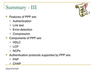 Release 16/07/2009Jetking Infotrain Ltd.
Summary - III
 Features of PPP are:
 Authentication
 Link test
 Error-detection
 Compression
 Components of PPP are:
 HDLC
 LCP
 NCPs
 Authentication protocols supported by PPP are:
 PAP
 CHAP
 