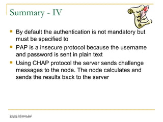 Release 16/07/2009Jetking Infotrain Ltd.
Summary - IV
 By default the authentication is not mandatory but
must be specified to
 PAP is a insecure protocol because the username
and password is sent in plain text
 Using CHAP protocol the server sends challenge
messages to the node. The node calculates and
sends the results back to the server
 