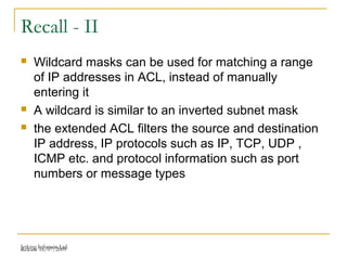 Release 16/07/2009Jetking Infotrain Ltd.
Recall - II
 Wildcard masks can be used for matching a range
of IP addresses in ACL, instead of manually
entering it
 A wildcard is similar to an inverted subnet mask
 the extended ACL filters the source and destination
IP address, IP protocols such as IP, TCP, UDP ,
ICMP etc. and protocol information such as port
numbers or message types
 