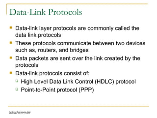Release 16/07/2009Jetking Infotrain Ltd.
Data-Link Protocols
 Data-link layer protocols are commonly called the
data link protocols
 These protocols communicate between two devices
such as, routers, and bridges
 Data packets are sent over the link created by the
protocols
 Data-link protocols consist of:
 High Level Data Link Control (HDLC) protocol
 Point-to-Point protocol (PPP)
 