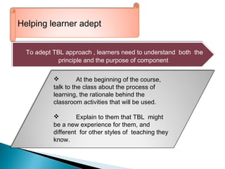 ‘’ll
Helping learner adept
To adept TBL approach , learners need to understand both the
principle and the purpose of component
To adept TBL approach , learners need to understand both the
principle and the purpose of component
 At the beginning of the course,
talk to the class about the process of
learning, the rationale behind the
classroom activities that will be used.
 Explain to them that TBL might
be a new experience for them, and
different for other styles of teaching they
know.
 
